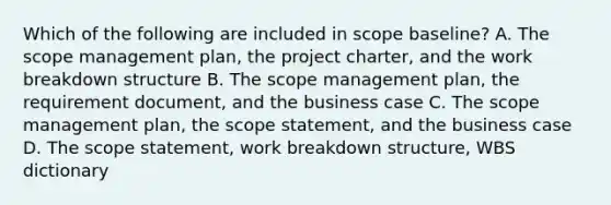 Which of the following are included in scope baseline? A. The scope management plan, the project charter, and the work breakdown structure B. The scope management plan, the requirement document, and the business case C. The scope management plan, the scope statement, and the business case D. The scope statement, work breakdown structure, WBS dictionary