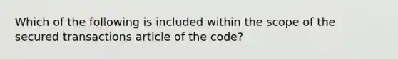 Which of the following is included within the scope of the secured transactions article of the code?