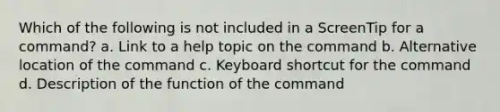 Which of the following is not included in a ScreenTip for a command? a. Link to a help topic on the command b. Alternative location of the command c. Keyboard shortcut for the command d. Description of the function of the command