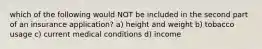 which of the following would NOT be included in the second part of an insurance application? a) height and weight b) tobacco usage c) current medical conditions d) income