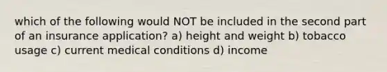 which of the following would NOT be included in the second part of an insurance application? a) height and weight b) tobacco usage c) current medical conditions d) income