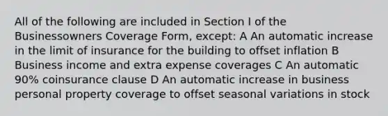 All of the following are included in Section I of the Businessowners Coverage Form, except: A An automatic increase in the limit of insurance for the building to offset inflation B Business income and extra expense coverages C An automatic 90% coinsurance clause D An automatic increase in business personal property coverage to offset seasonal variations in stock