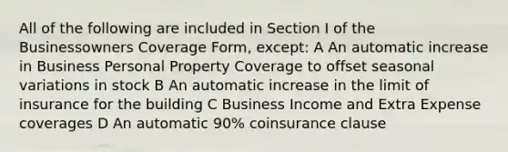 All of the following are included in Section I of the Businessowners Coverage Form, except: A An automatic increase in Business Personal Property Coverage to offset seasonal variations in stock B An automatic increase in the limit of insurance for the building C Business Income and Extra Expense coverages D An automatic 90% coinsurance clause