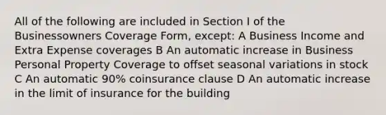 All of the following are included in Section I of the Businessowners Coverage Form, except: A Business Income and Extra Expense coverages B An automatic increase in Business Personal Property Coverage to offset seasonal variations in stock C An automatic 90% coinsurance clause D An automatic increase in the limit of insurance for the building