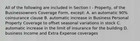 All of the following are included in Section I - Property, of the Businessowners Coverage Form, except: A. an automatic 90% coinsurance clause B. automatic increase in Business Personal Property Coverage to offset seasonal variations in stock C. automatic increase in the limit of insurance for the building D. business Income and Extra Expense coverages