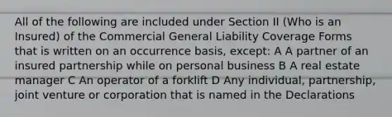 All of the following are included under Section II (Who is an Insured) of the Commercial General Liability Coverage Forms that is written on an occurrence basis, except: A A partner of an insured partnership while on personal business B A real estate manager C An operator of a forklift D Any individual, partnership, joint venture or corporation that is named in the Declarations