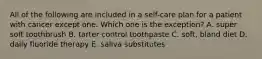 All of the following are included in a self-care plan for a patient with cancer except one. Which one is the exception? A. super soft toothbrush B. tarter control toothpaste C. soft, bland diet D. daily fluoride therapy E. saliva substitutes