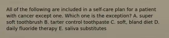 All of the following are included in a self-care plan for a patient with cancer except one. Which one is the exception? A. super soft toothbrush B. tarter control toothpaste C. soft, bland diet D. daily fluoride therapy E. saliva substitutes