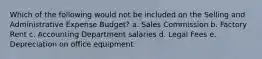 Which of the following would not be included on the Selling and Administrative Expense Budget? a. Sales Commission b. Factory Rent c. Accounting Department salaries d. Legal Fees e. Depreciation on office equipment