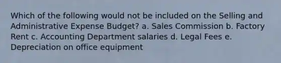 Which of the following would not be included on the Selling and Administrative Expense Budget? a. Sales Commission b. Factory Rent c. Accounting Department salaries d. Legal Fees e. Depreciation on office equipment