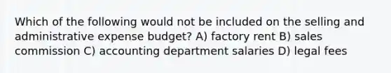 Which of the following would not be included on the selling and administrative expense budget? A) factory rent B) sales commission C) accounting department salaries D) legal fees