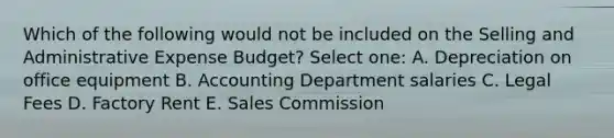 Which of the following would not be included on the Selling and Administrative Expense Budget? Select one: A. Depreciation on office equipment B. Accounting Department salaries C. Legal Fees D. Factory Rent E. Sales Commission