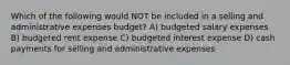 Which of the following would NOT be included in a selling and administrative expenses budget? A) budgeted salary expenses B) budgeted rent expense C) budgeted interest expense D) cash payments for selling and administrative expenses