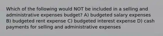 Which of the following would NOT be included in a selling and administrative expenses budget? A) budgeted salary expenses B) budgeted rent expense C) budgeted interest expense D) cash payments for selling and administrative expenses