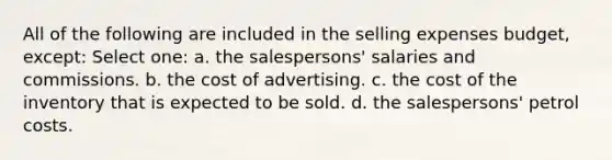 All of the following are included in the selling expenses budget, except: Select one: a. the salespersons' salaries and commissions. b. the cost of advertising. c. the cost of the inventory that is expected to be sold. d. the salespersons' petrol costs.