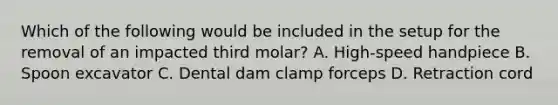 Which of the following would be included in the setup for the removal of an impacted third molar? A. High-speed handpiece B. Spoon excavator C. Dental dam clamp forceps D. Retraction cord