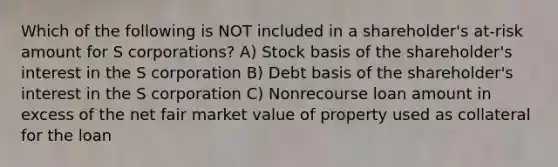 Which of the following is NOT included in a shareholder's at-risk amount for S corporations? A) Stock basis of the shareholder's interest in the S corporation B) Debt basis of the shareholder's interest in the S corporation C) Nonrecourse loan amount in excess of the net fair market value of property used as collateral for the loan