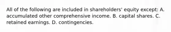 All of the following are included in shareholders' equity except: A. accumulated other comprehensive income. B. capital shares. C. retained earnings. D. contingencies.