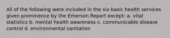 All of the following were included in the six basic health services given prominence by the Emerson Report except: a. vital statistics b. mental health awareness c. communicable disease control d. environmental sanitation