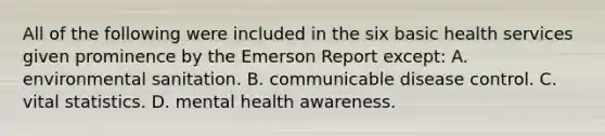 All of the following were included in the six basic health services given prominence by the Emerson Report except: A. environmental sanitation. B. communicable disease control. C. vital statistics. D. mental health awareness.