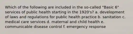 Which of the following are included in the so-called "Basic 6" services of public health starting in the 1920's? a. development of laws and regulations for public health practice b. sanitation c. medical care services d. maternal and child health e. communicable disease control f. emergency response