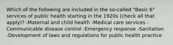 Which of the following are included in the so-called "Basic 6" services of public health starting in the 1920s (check all that apply)? -Maternal and child health -Medical care services -Communicable disease control -Emergency response -Sanitation -Development of laws and regulations for public health practice