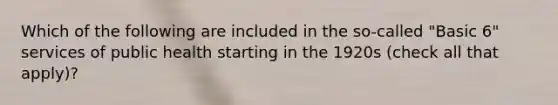 Which of the following are included in the so-called "Basic 6" services of public health starting in the 1920s (check all that apply)?