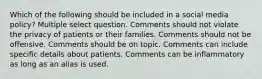 Which of the following should be included in a social media policy? Multiple select question. Comments should not violate the privacy of patients or their families. Comments should not be offensive. Comments should be on topic. Comments can include specific details about patients. Comments can be inflammatory as long as an alias is used.