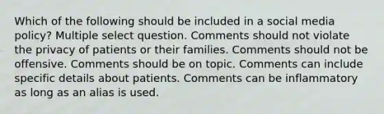 Which of the following should be included in a social media policy? Multiple select question. Comments should not violate the privacy of patients or their families. Comments should not be offensive. Comments should be on topic. Comments can include specific details about patients. Comments can be inflammatory as long as an alias is used.