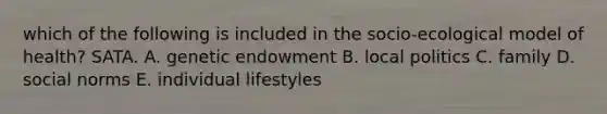 which of the following is included in the socio-ecological model of health? SATA. A. genetic endowment B. local politics C. family D. social norms E. individual lifestyles