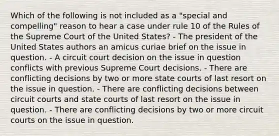 Which of the following is not included as a "special and compelling" reason to hear a case under rule 10 of the Rules of the Supreme Court of the United States? - The president of the United States authors an amicus curiae brief on the issue in question. - A circuit court decision on the issue in question conflicts with previous Supreme Court decisions. - There are conflicting decisions by two or more state courts of last resort on the issue in question. - There are conflicting decisions between circuit courts and state courts of last resort on the issue in question. - There are conflicting decisions by two or more circuit courts on the issue in question.