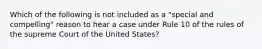 Which of the following is not included as a "special and compelling" reason to hear a case under Rule 10 of the rules of the supreme Court of the United States?