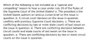 Which of the following is not included as a "special and compelling" reason to hear a case under rule 10 of the Rules of the Supreme Court of the United States? a. The president o the United States authors an amicus curiae brief on the issue in question. b. A circuit court decision on the issue in question conflicts with previous Supreme Court decisions. c. There are conflicting decisions by two or more state courts of last resort on the issue in question. d. There are conflicting decisions between circuit courts and state courts of last resort on the issue in question. e. There are conflicting decisions by two or more circuit courts on the issue in question.