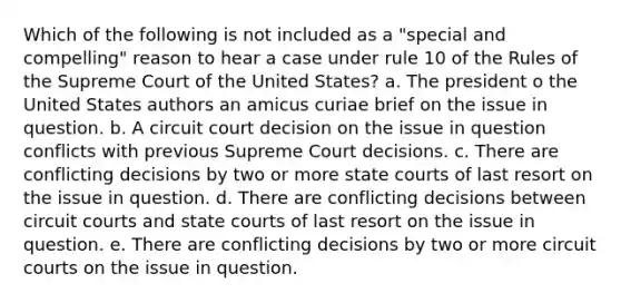 Which of the following is not included as a "special and compelling" reason to hear a case under rule 10 of the Rules of the Supreme Court of the United States? a. The president o the United States authors an amicus curiae brief on the issue in question. b. A circuit court decision on the issue in question conflicts with previous Supreme Court decisions. c. There are conflicting decisions by two or more <a href='https://www.questionai.com/knowledge/k0UTVXnPxH-state-courts' class='anchor-knowledge'>state courts</a> of last resort on the issue in question. d. There are conflicting decisions between circuit courts and state courts of last resort on the issue in question. e. There are conflicting decisions by two or more circuit courts on the issue in question.