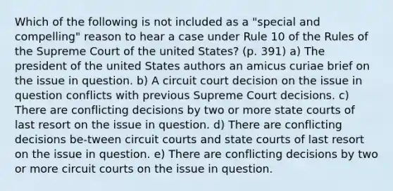 Which of the following is not included as a "special and compelling" reason to hear a case under Rule 10 of the Rules of the Supreme Court of the united States? (p. 391) a) The president of the united States authors an amicus curiae brief on the issue in question. b) A circuit court decision on the issue in question conflicts with previous Supreme Court decisions. c) There are conflicting decisions by two or more <a href='https://www.questionai.com/knowledge/k0UTVXnPxH-state-courts' class='anchor-knowledge'>state courts</a> of last resort on the issue in question. d) There are conflicting decisions be-tween circuit courts and state courts of last resort on the issue in question. e) There are conflicting decisions by two or more circuit courts on the issue in question.