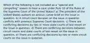 Which of the following is not included as a "special and compelling" reason to hear a case under Rule 10 of the Rules of the Supreme Court of the United States? a) The president of the United States authors an amicus curiae brief on the issue in question. b) A circuit court decision on the issue in question conflicts with previous Supreme Court decisions. c) There are conflicting decisions by two or more state courts of last resort on the issue in question. d) There are conflicting decisions between circuit courts and state courts of last resort on the issue in question. e) There are conflicting decisions by two or more circuit courts on the issue in question.