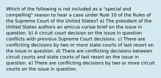 Which of the following is not included as a "special and compelling" reason to hear a case under Rule 10 of the Rules of the Supreme Court of the United States? a) The president of the United States authors an amicus curiae brief on the issue in question. b) A circuit court decision on the issue in question conflicts with previous Supreme Court decisions. c) There are conflicting decisions by two or more <a href='https://www.questionai.com/knowledge/k0UTVXnPxH-state-courts' class='anchor-knowledge'>state courts</a> of last resort on the issue in question. d) There are conflicting decisions between circuit courts and state courts of last resort on the issue in question. e) There are conflicting decisions by two or more circuit courts on the issue in question.