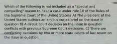 Which of the following is not included as a "special and compelling" reason to hear a case under rule 10 of the Rules of the Supreme Court of the United States? A) The president of the United States authors an amicus curiae brief on the issue in question B) A circuit court decision on the issue in question conflicts with previous Supreme Court decisions. C) There are conflicting decisions by two or more state courts of last resort on the issue in question.