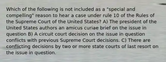 Which of the following is not included as a "special and compelling" reason to hear a case under rule 10 of the Rules of the Supreme Court of the United States? A) The president of the United States authors an amicus curiae brief on the issue in question B) A circuit court decision on the issue in question conflicts with previous Supreme Court decisions. C) There are conflicting decisions by two or more state courts of last resort on the issue in question.