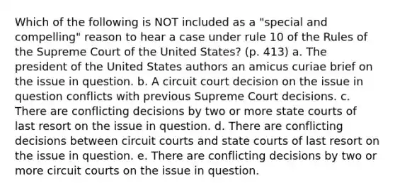 Which of the following is NOT included as a "special and compelling" reason to hear a case under rule 10 of the Rules of the Supreme Court of the United States? (p. 413) a. The president of the United States authors an amicus curiae brief on the issue in question. b. A circuit court decision on the issue in question conflicts with previous Supreme Court decisions. c. There are conflicting decisions by two or more state courts of last resort on the issue in question. d. There are conflicting decisions between circuit courts and state courts of last resort on the issue in question. e. There are conflicting decisions by two or more circuit courts on the issue in question.