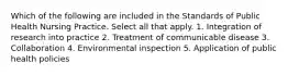 Which of the following are included in the Standards of Public Health Nursing Practice. Select all that apply. 1. Integration of research into practice 2. Treatment of communicable disease 3. Collaboration 4. Environmental inspection 5. Application of public health policies