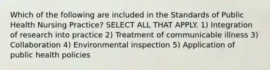 Which of the following are included in the Standards of Public Health Nursing Practice? SELECT ALL THAT APPLY. 1) Integration of research into practice 2) Treatment of communicable illness 3) Collaboration 4) Environmental inspection 5) Application of public health policies