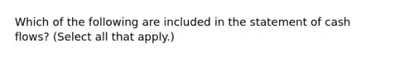 Which of the following are included in the statement of cash flows? (Select all that apply.)