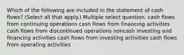 Which of the following are included in the statement of cash flows? (Select all that apply.) Multiple select question. cash flows from continuing operations cash flows from financing activities cash flows from discontinued operations noncash investing and financing activities cash flows from investing activities cash flows from operating activities