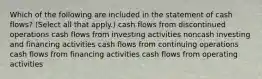 Which of the following are included in the statement of cash flows? (Select all that apply.) cash flows from discontinued operations cash flows from investing activities noncash investing and financing activities cash flows from continuing operations cash flows from financing activities cash flows from operating activities