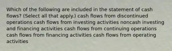 Which of the following are included in the statement of cash flows? (Select all that apply.) cash flows from discontinued operations cash flows from investing activities noncash investing and financing activities cash flows from continuing operations cash flows from financing activities cash flows from operating activities