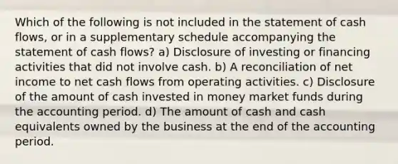 Which of the following is not included in the statement of cash flows, or in a supplementary schedule accompanying the statement of cash flows? a) Disclosure of investing or financing activities that did not involve cash. b) A reconciliation of net income to net cash flows from operating activities. c) Disclosure of the amount of cash invested in money market funds during the accounting period. d) The amount of cash and cash equivalents owned by the business at the end of the accounting period.