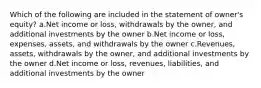 Which of the following are included in the statement of owner's equity? a.Net income or loss, withdrawals by the owner, and additional investments by the owner b.Net income or loss, expenses, assets, and withdrawals by the owner c.Revenues, assets, withdrawals by the owner, and additional investments by the owner d.Net income or loss, revenues, liabilities, and additional investments by the owner