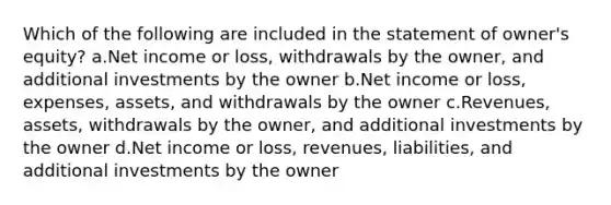 Which of the following are included in the statement of owner's equity? a.Net income or loss, withdrawals by the owner, and additional investments by the owner b.Net income or loss, expenses, assets, and withdrawals by the owner c.Revenues, assets, withdrawals by the owner, and additional investments by the owner d.Net income or loss, revenues, liabilities, and additional investments by the owner