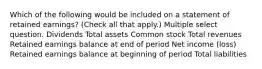 Which of the following would be included on a statement of retained earnings? (Check all that apply.) Multiple select question. Dividends Total assets Common stock Total revenues Retained earnings balance at end of period Net income (loss) Retained earnings balance at beginning of period Total liabilities